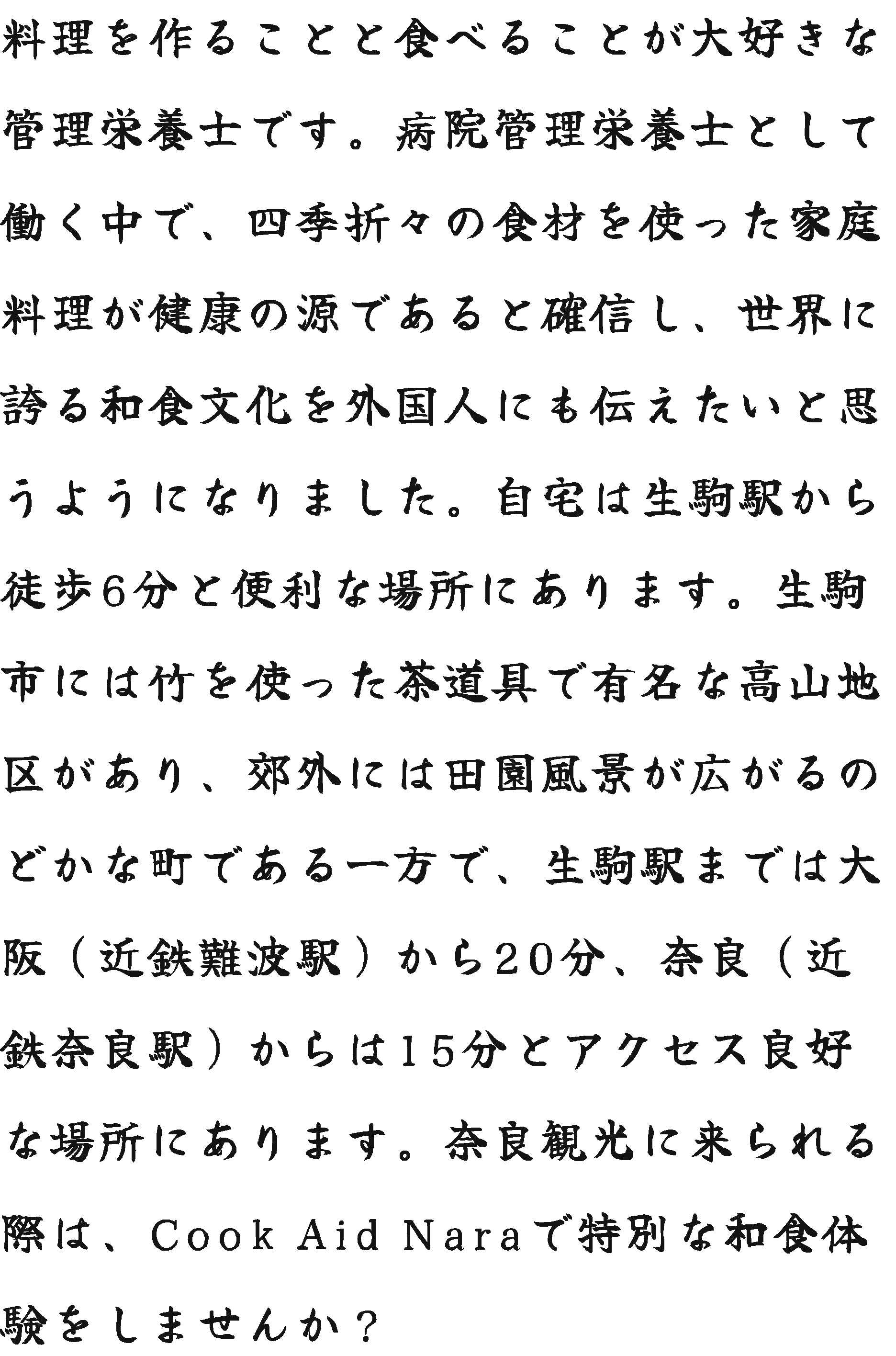 料理を作ることと食べることが大好きな管理栄養士です。病院管理栄養士として働く中で、四季折々の食材を使った家庭料理が健康の源であると確信し、世界に誇る和食文化を外国人にも伝えたいと思うようになりました。自宅は生駒駅から徒歩6分と便利な場所にあります。生駒市には竹を使った茶道具で有名な高山地区があり、郊外には田園風景が広がるのどかな町である一方で、生駒駅までは大阪（近鉄難波駅）から20分、奈良（近鉄奈良駅）からは15分とアクセス良好な場所にあります。奈良観光に来られる際は、Cook Aid Naraで特別な和食体験をしませんか？